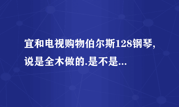 宜和电视购物伯尔斯128钢琴,说是全木做的.是不是真的??????