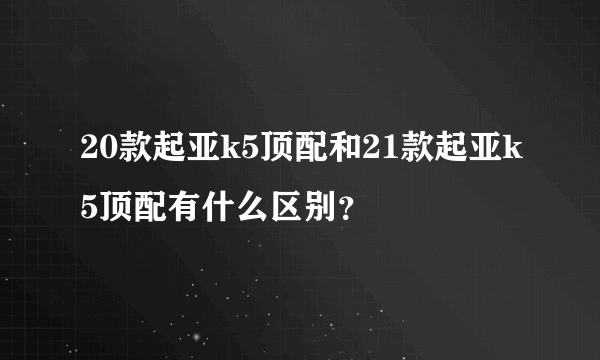 20款起亚k5顶配和21款起亚k5顶配有什么区别？