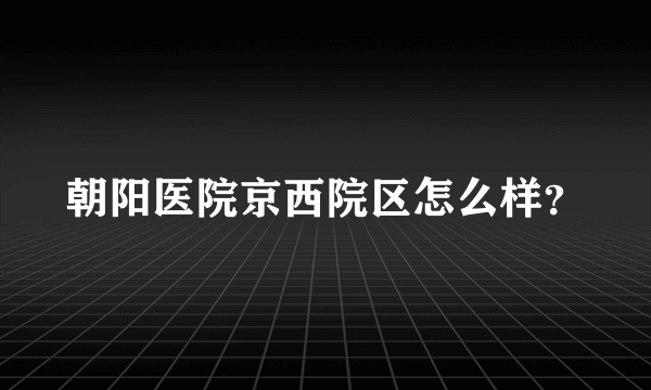 朝阳医院京西院区怎么样？