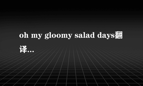 oh my gloomy salad days翻译成中文是什么意思啊?