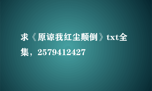 求《原谅我红尘颠倒》txt全集，2579412427