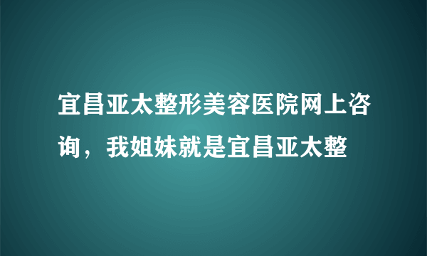 宜昌亚太整形美容医院网上咨询，我姐妹就是宜昌亚太整