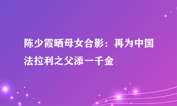 陈少霞晒母女合影：再为中国法拉利之父添一千金