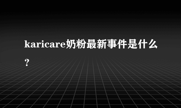 karicare奶粉最新事件是什么？