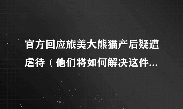 官方回应旅美大熊猫产后疑遭虐待（他们将如何解决这件事？？）