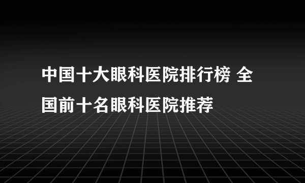 中国十大眼科医院排行榜 全国前十名眼科医院推荐