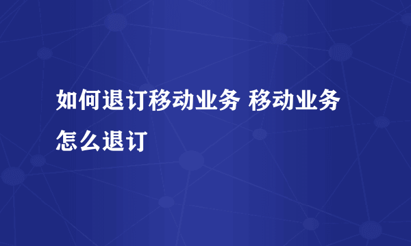 如何退订移动业务 移动业务怎么退订