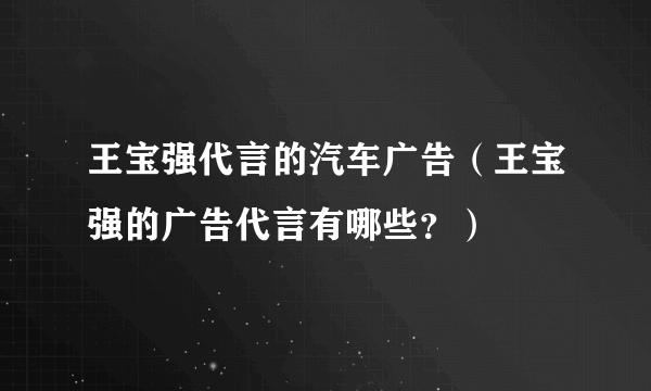 王宝强代言的汽车广告（王宝强的广告代言有哪些？）