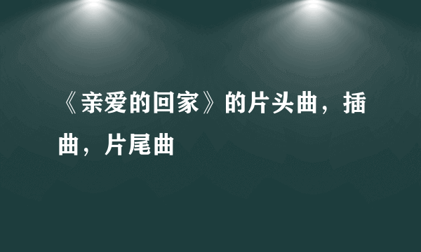 《亲爱的回家》的片头曲，插曲，片尾曲