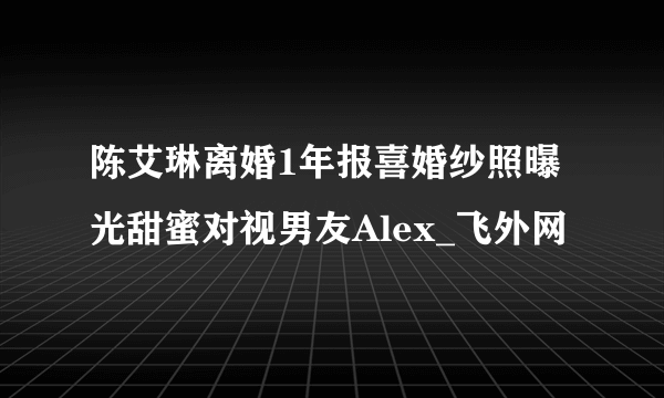 陈艾琳离婚1年报喜婚纱照曝光甜蜜对视男友Alex_飞外网