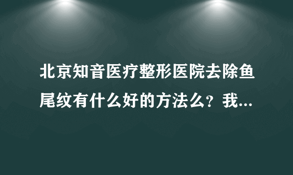 北京知音医疗整形医院去除鱼尾纹有什么好的方法么？我想去他家做去除鱼尾纹手术。