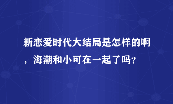 新恋爱时代大结局是怎样的啊，海潮和小可在一起了吗？