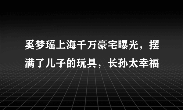 奚梦瑶上海千万豪宅曝光，摆满了儿子的玩具，长孙太幸福