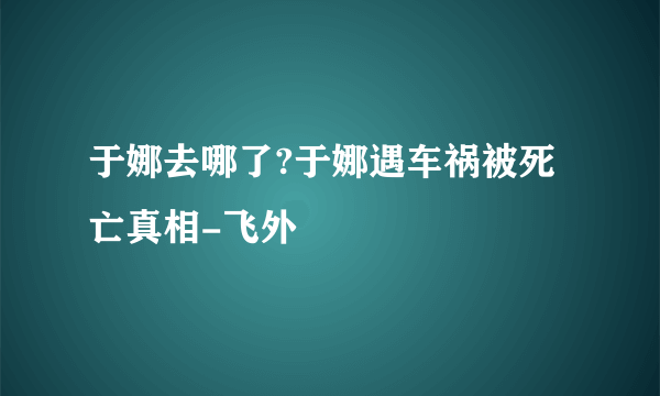 于娜去哪了?于娜遇车祸被死亡真相-飞外