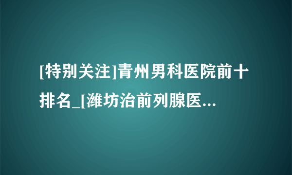 [特别关注]青州男科医院前十排名_[潍坊治前列腺医院排名公开]