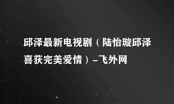 邱泽最新电视剧（陆怡璇邱泽喜获完美爱情）-飞外网