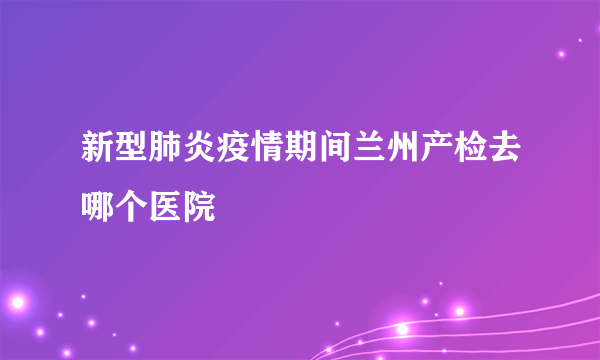 新型肺炎疫情期间兰州产检去哪个医院