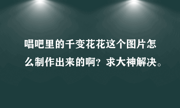 唱吧里的千变花花这个图片怎么制作出来的啊？求大神解决。