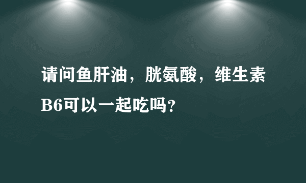 请问鱼肝油，胱氨酸，维生素B6可以一起吃吗？