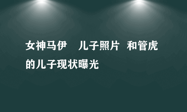 女神马伊琍儿子照片  和管虎的儿子现状曝光