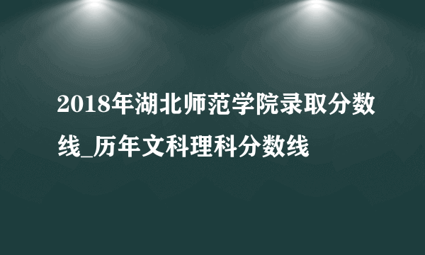 2018年湖北师范学院录取分数线_历年文科理科分数线