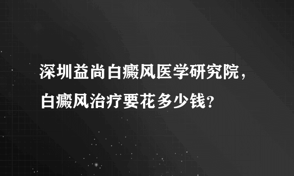 深圳益尚白癜风医学研究院，白癜风治疗要花多少钱？