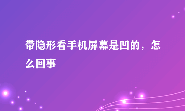 带隐形看手机屏幕是凹的，怎么回事