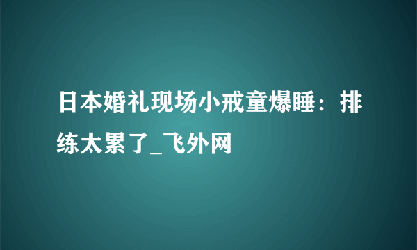 日本婚礼现场小戒童爆睡：排练太累了_飞外网