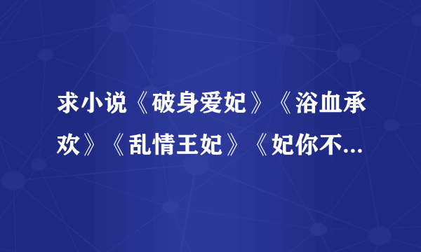 求小说《破身爱妃》《浴血承欢》《乱情王妃》《妃你不可》《七夜欢宠》《七夜强宠》《七夜暴宠》