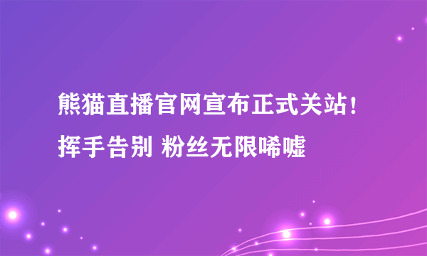 熊猫直播官网宣布正式关站！挥手告别 粉丝无限唏嘘