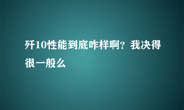 歼10性能到底咋样啊？我决得很一般么