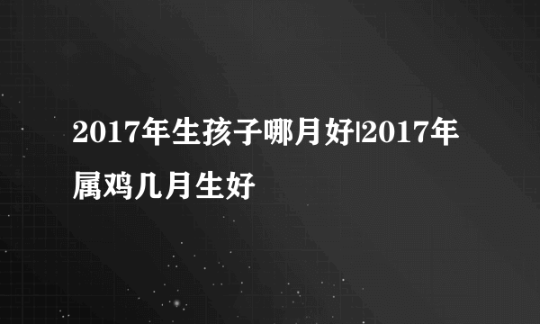 2017年生孩子哪月好|2017年属鸡几月生好