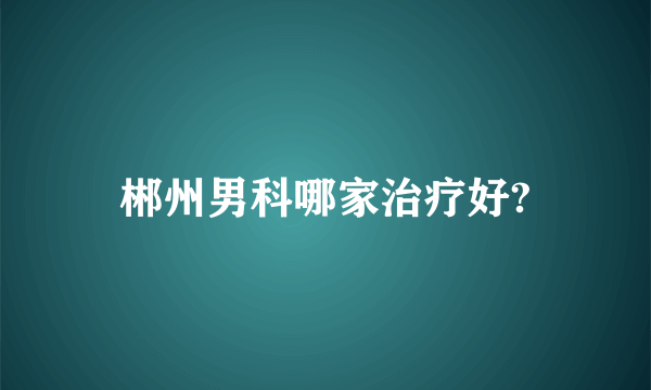 郴州男科哪家治疗好?