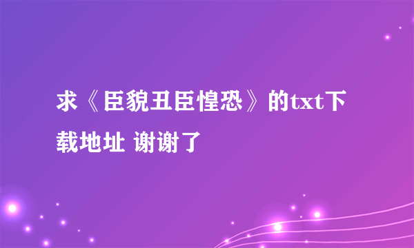 求《臣貌丑臣惶恐》的txt下载地址 谢谢了