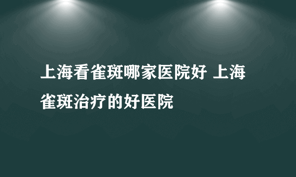 上海看雀斑哪家医院好 上海雀斑治疗的好医院