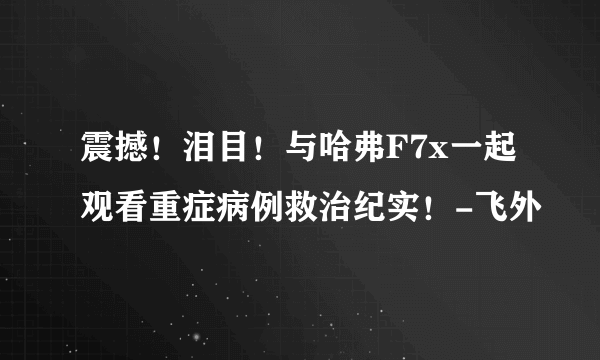 震撼！泪目！与哈弗F7x一起观看重症病例救治纪实！-飞外