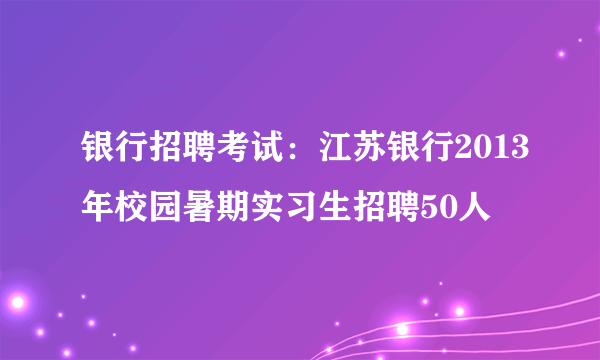 银行招聘考试：江苏银行2013年校园暑期实习生招聘50人