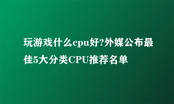 玩游戏什么cpu好?外媒公布最佳5大分类CPU推荐名单