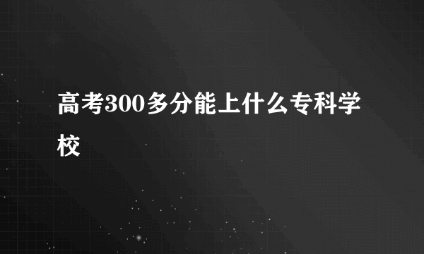 高考300多分能上什么专科学校