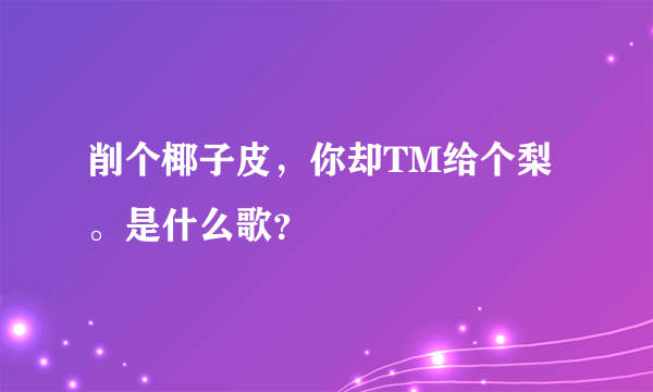 削个椰子皮，你却TM给个梨。是什么歌？