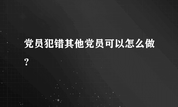 党员犯错其他党员可以怎么做？