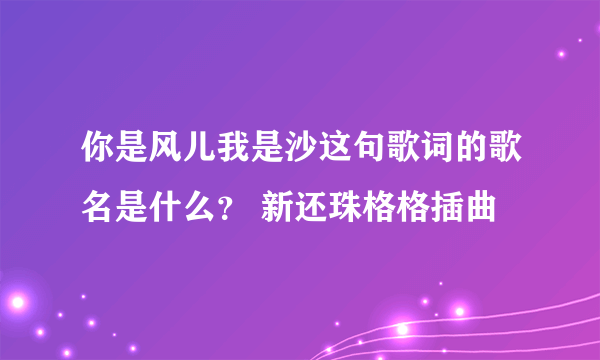 你是风儿我是沙这句歌词的歌名是什么？ 新还珠格格插曲