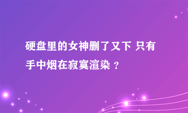 硬盘里的女神删了又下 只有手中烟在寂寞渲染 ？