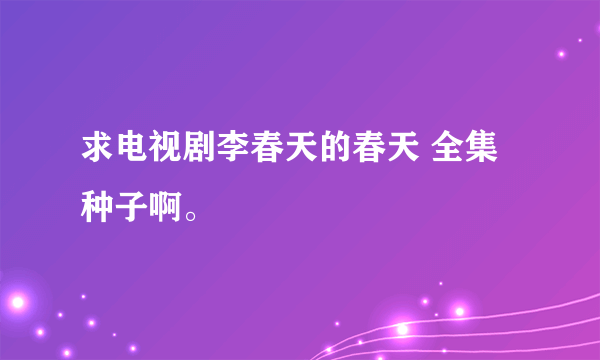 求电视剧李春天的春天 全集种子啊。