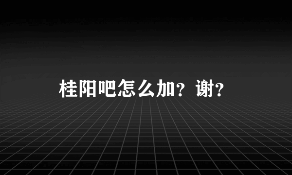 桂阳吧怎么加？谢？