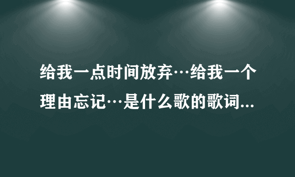 给我一点时间放弃…给我一个理由忘记…是什么歌的歌词啊？拜托各位大神