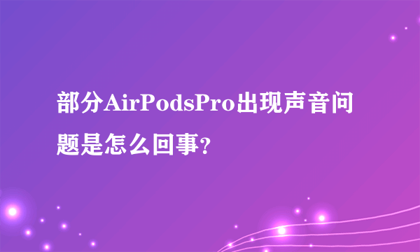 部分AirPodsPro出现声音问题是怎么回事？