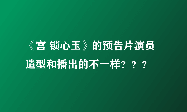 《宫 锁心玉》的预告片演员造型和播出的不一样？？？