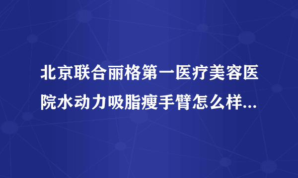 北京联合丽格第一医疗美容医院水动力吸脂瘦手臂怎么样?全新价目公示