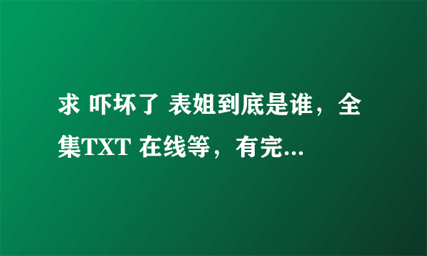 求 吓坏了 表姐到底是谁，全集TXT 在线等，有完整的可以追分 在线等。QQ邮箱 1584006173 拜谢。。。。。